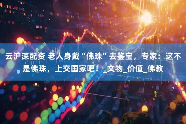 云沪深配资 老人身戴“佛珠”去鉴宝，专家：这不是佛珠，上交国家吧！_文物_价值_佛教