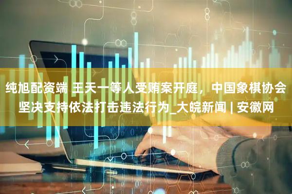纯旭配资端 王天一等人受贿案开庭，中国象棋协会坚决支持依法打击违法行为_大皖新闻 | 安徽网