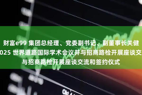 财富e99 集团总经理、党委副书记、副董事长关健出席PIARC 2025 世界道路国际学术会议并与招商路检开展座谈交流和签约仪式