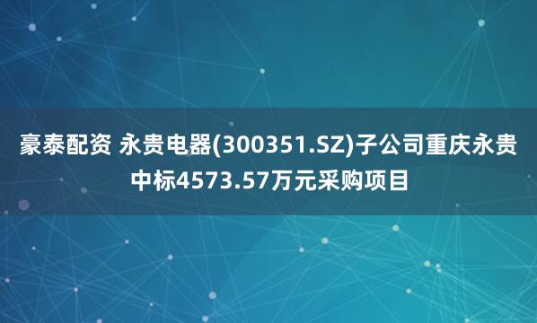 豪泰配资 永贵电器(300351.SZ)子公司重庆永贵中标4573.57万元采购项目