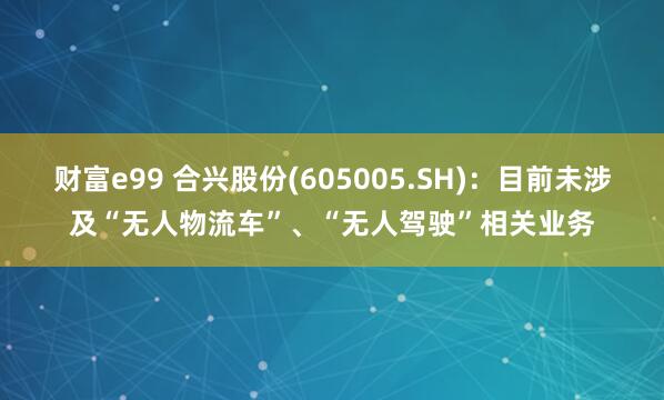 财富e99 合兴股份(605005.SH)：目前未涉及“无人物流车”、“无人驾驶”相关业务