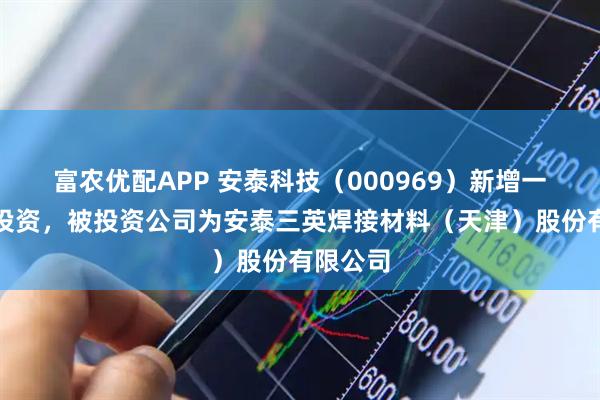 富农优配APP 安泰科技（000969）新增一起对外投资，被投资公司为安泰三英焊接材料（天津）股份有限公司