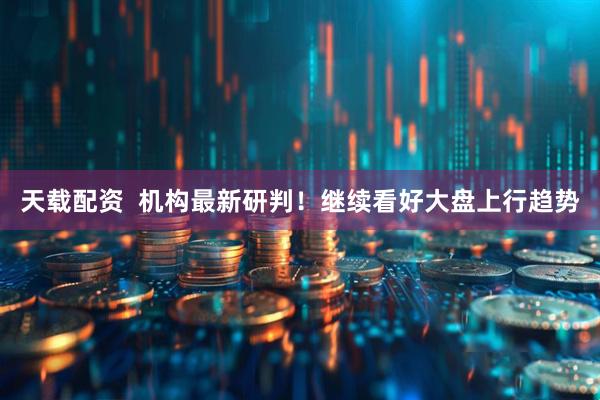 天载配资  机构最新研判！继续看好大盘上行趋势