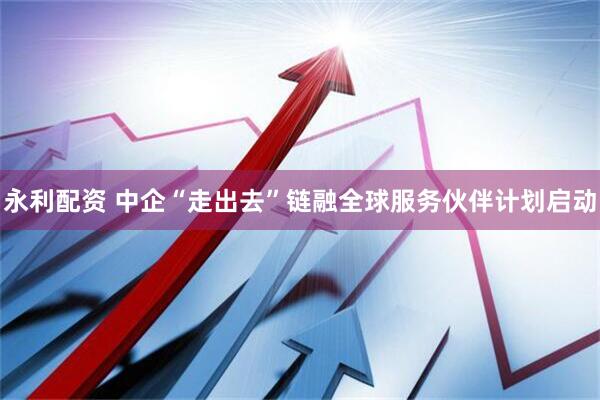 永利配资 中企“走出去”链融全球服务伙伴计划启动