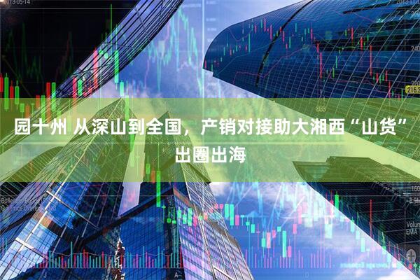 园十州 从深山到全国，产销对接助大湘西“山货”出圈出海
