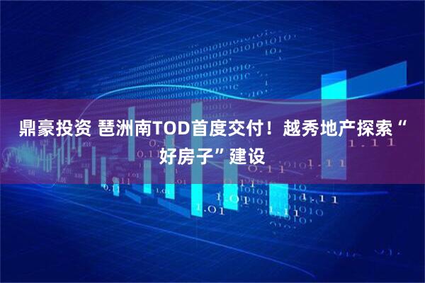 鼎豪投资 琶洲南TOD首度交付！越秀地产探索“好房子”建设