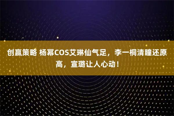 创赢策略 杨幂COS艾琳仙气足，李一桐清瞳还原高，宣璐让人心动！
