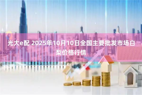光大e配 2025年10月10日全国主要批发市场白梨价格行情