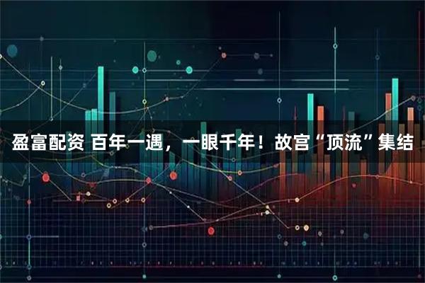 盈富配资 百年一遇，一眼千年！故宫“顶流”集结