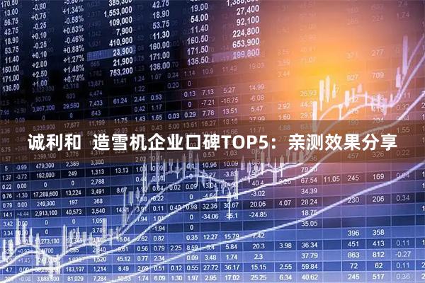 诚利和  造雪机企业口碑TOP5：亲测效果分享