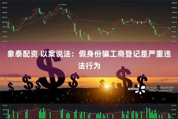 象泰配资 以案说法：假身份骗工商登记是严重违法行为
