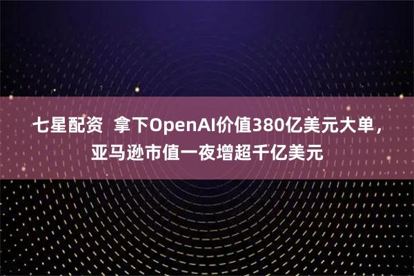 七星配资  拿下OpenAI价值380亿美元大单，亚马逊市值一夜增超千亿美元