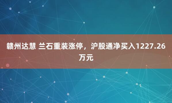 赣州达慧 兰石重装涨停，沪股通净买入1227.26万元