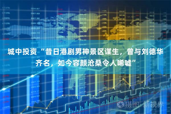 城中投资 “昔日港剧男神景区谋生，曾与刘德华齐名，如今容颜沧桑令人唏嘘”