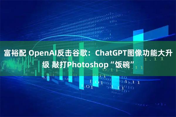 富裕配 OpenAI反击谷歌：ChatGPT图像功能大升级 敲打Photoshop“饭碗”