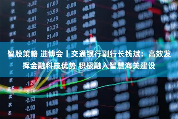 智股策略 进博会丨交通银行副行长钱斌：高效发挥金融科技优势 积极融入智慧海关建设