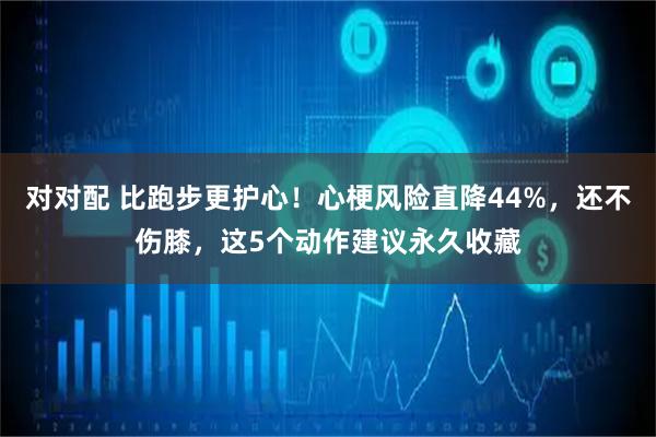 对对配 比跑步更护心！心梗风险直降44%，还不伤膝，这5个动作建议永久收藏